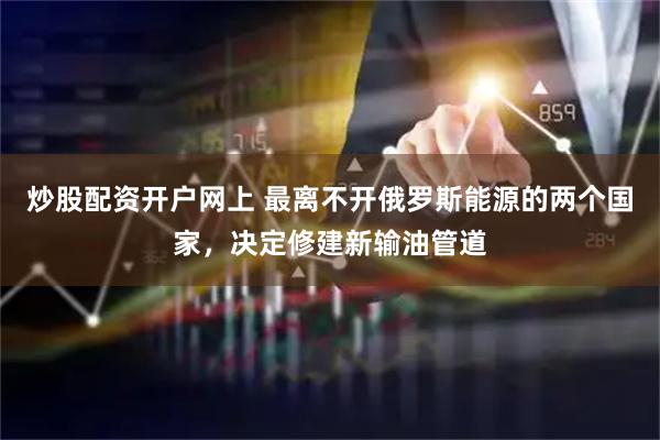 炒股配资开户网上 最离不开俄罗斯能源的两个国家，决定修建新输油管道