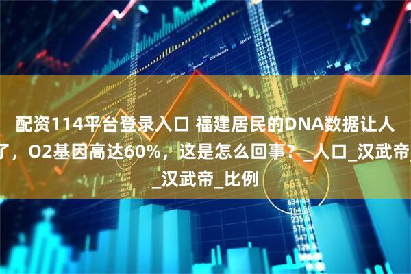 配资114平台登录入口 福建居民的DNA数据让人惊呆了，O2基因高达60%，这是怎么回事？_人口_汉武帝_比例