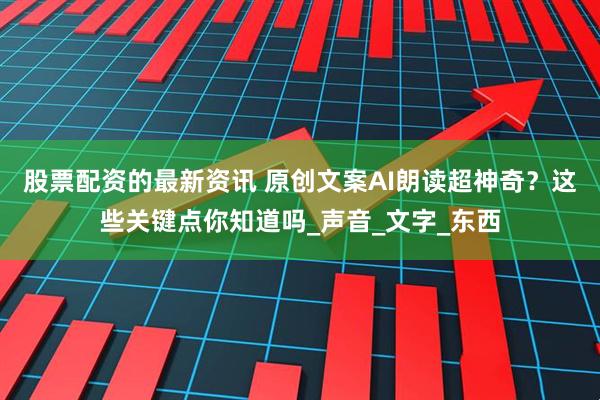 股票配资的最新资讯 原创文案AI朗读超神奇？这些关键点你知道吗_声音_文字_东西