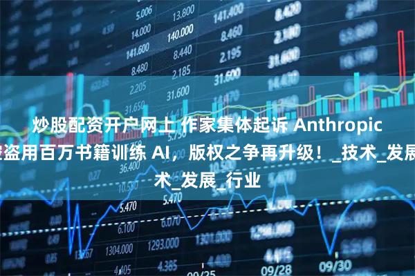 炒股配资开户网上 作家集体起诉 Anthropic：指控盗用百万书籍训练 AI，版权之争再升级！_技术_发展_行业