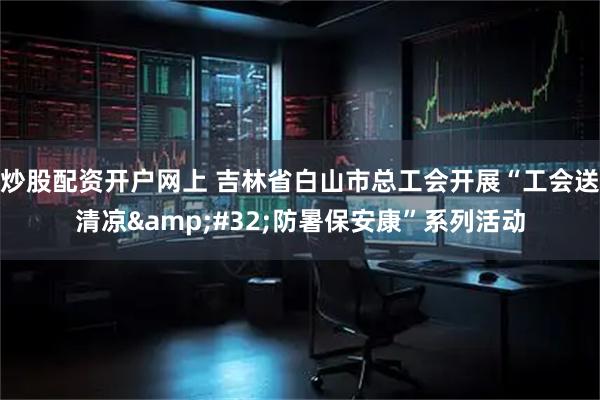 炒股配资开户网上 吉林省白山市总工会开展“工会送清凉 防暑保安康”系列活动