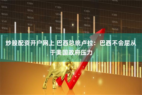 炒股配资开户网上 巴西总统卢拉：巴西不会屈从于美国政府压力