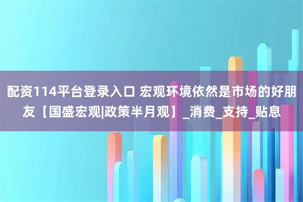 配资114平台登录入口 宏观环境依然是市场的好朋友【国盛宏观|政策半月观】_消费_支持_贴息