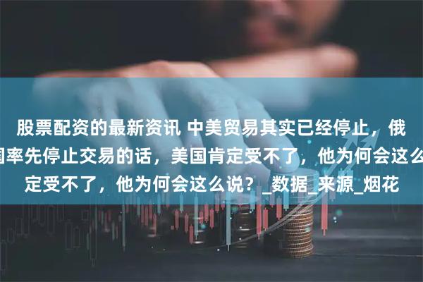 股票配资的最新资讯 中美贸易其实已经停止，俄罗斯专家称：如果中国率先停止交易的话，美国肯定受不了，他为何会这么说？_数据_来源_烟花