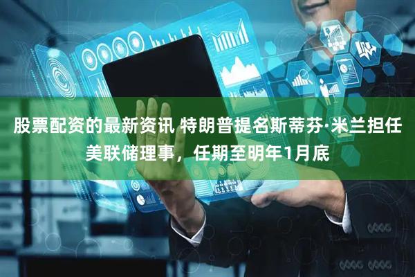 股票配资的最新资讯 特朗普提名斯蒂芬·米兰担任美联储理事，任期至明年1月底