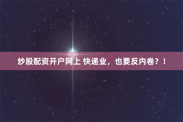 炒股配资开户网上 快递业，也要反内卷？！