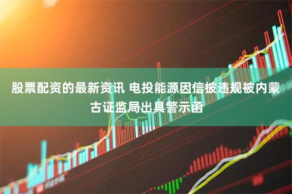 股票配资的最新资讯 电投能源因信披违规被内蒙古证监局出具警示函
