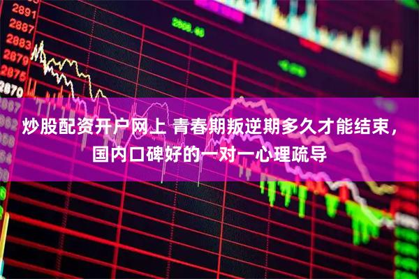 炒股配资开户网上 青春期叛逆期多久才能结束，国内口碑好的一对一心理疏导