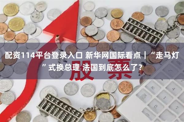 配资114平台登录入口 新华网国际看点｜“走马灯”式换总理 法国到底怎么了？