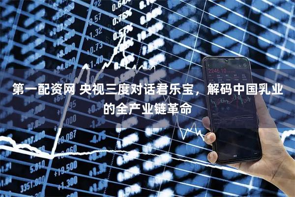第一配资网 央视三度对话君乐宝，解码中国乳业的全产业链革命