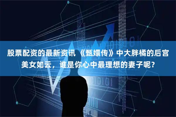 股票配资的最新资讯 《甄嬛传》中大胖橘的后宫美女如云，谁是你心中最理想的妻子呢？