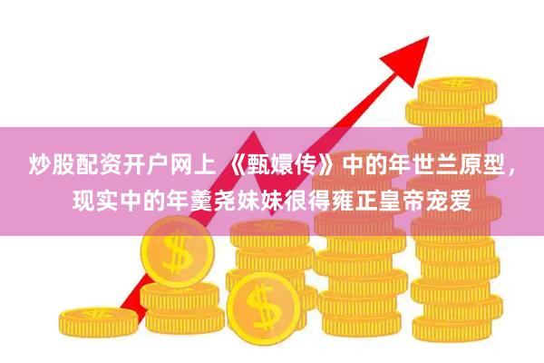 炒股配资开户网上 《甄嬛传》中的年世兰原型，现实中的年羹尧妹妹很得雍正皇帝宠爱