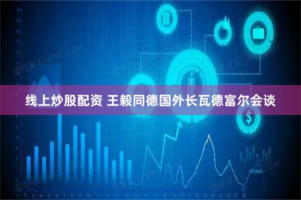 线上炒股配资 王毅同德国外长瓦德富尔会谈