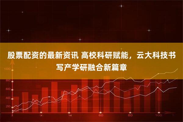 股票配资的最新资讯 高校科研赋能，云大科技书写产学研融合新篇章