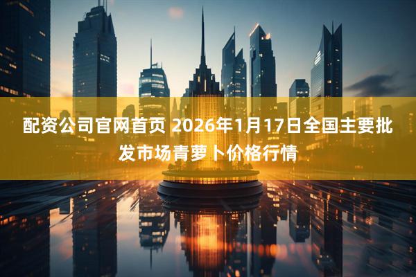 配资公司官网首页 2026年1月17日全国主要批发市场青萝卜价格行情