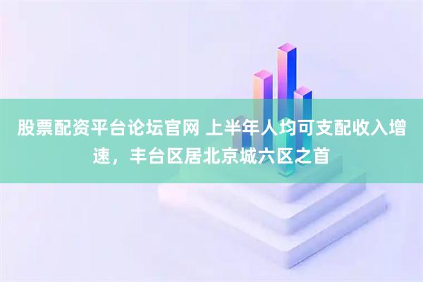 股票配资平台论坛官网 上半年人均可支配收入增速，丰台区居北京城六区之首
