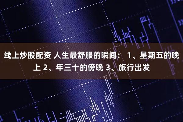 线上炒股配资 人生最舒服的瞬间： 1、星期五的晚上 2、年三十的傍晚 3、旅行出发
